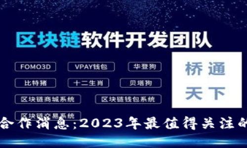 区块链最新合作消息：2023年最值得关注的项目与动态